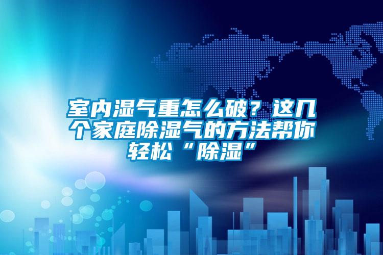 室內(nèi)濕氣重怎么破？這幾個家庭除濕氣的方法幫你輕松“除濕”